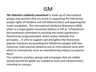 ISM
The Palestine solidarity movement is made up of international
groups and societies that are active in supporting the Palestinian
people rights of freedom and self-determination and opposing the
Israeli occupation. The International Solidarity Movement (ISM),
which is a major global movement defines it self as “a Palestinian-
led movement committed to resisting the Israeli apartheid in
Palestine by using nonviolent, direct-action methods and
principles…. It aims to support and strengthen the Palestinian
popular resistance by providing the Palestinian people with two
resources, international solidarity and an international voice with
which to nonviolently resist an overwhelming military occupation
force.”
The solidarity societies, groups and campaigns that are widely
spread around the globe are created on local and national levels;
including on-campus.
 