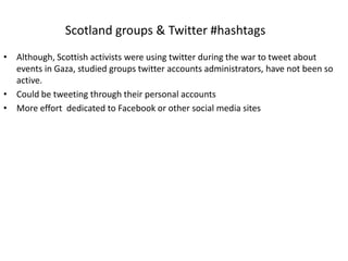 Scotland groups & Twitter #hashtags
• Although, Scottish activists were using twitter during the war to tweet about
  events in Gaza, studied groups twitter accounts administrators, have not been so
  active.
• Could be tweeting through their personal accounts
• More effort dedicated to Facebook or other social media sites
 