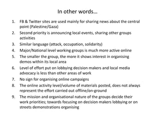 In other words…
1.   FB & Twitter sites are used mainly for sharing news about the central
     point (Palestine/Gaza)
2.   Second priority is announcing local events, sharing other groups
     activities
3.   Similar language (attack, occupation, solidarity)
4.   Major/National level working groups is much more active online
5.   The smaller the group, the more it shows interest in organising
     demos within its local area
6.   Level of effort put on lobbying decision makers and local media
     advocacy is less than other areas of work
7.   No sign for organising online campaigns
8.   The online activity level/volume of materials posted, does not always
     represent the effort carried out offline/on-ground
9.   The mission and organisational nature of the groups decide their
     work priorities; towards focusing on decision makers lobbying or on
     streets demonstrations organising
 