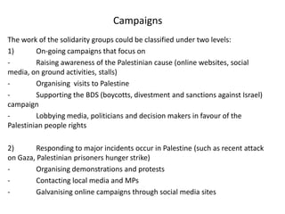 Campaigns
The work of the solidarity groups could be classified under two levels:
1)       On-going campaigns that focus on
-        Raising awareness of the Palestinian cause (online websites, social
media, on ground activities, stalls)
-        Organising visits to Palestine
-        Supporting the BDS (boycotts, divestment and sanctions against Israel)
campaign
-        Lobbying media, politicians and decision makers in favour of the
Palestinian people rights

2)       Responding to major incidents occur in Palestine (such as recent attack
on Gaza, Palestinian prisoners hunger strike)
-        Organising demonstrations and protests
-        Contacting local media and MPs
-        Galvanising online campaigns through social media sites
 