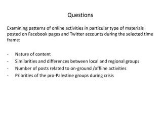 Questions

Examining patterns of online activities in particular type of materials
posted on Facebook pages and Twitter accounts during the selected time
frame:

-   Nature of content
-   Similarities and differences between local and regional groups
-   Number of posts related to on-ground /offline activities
-   Priorities of the pro-Palestine groups during crisis
 