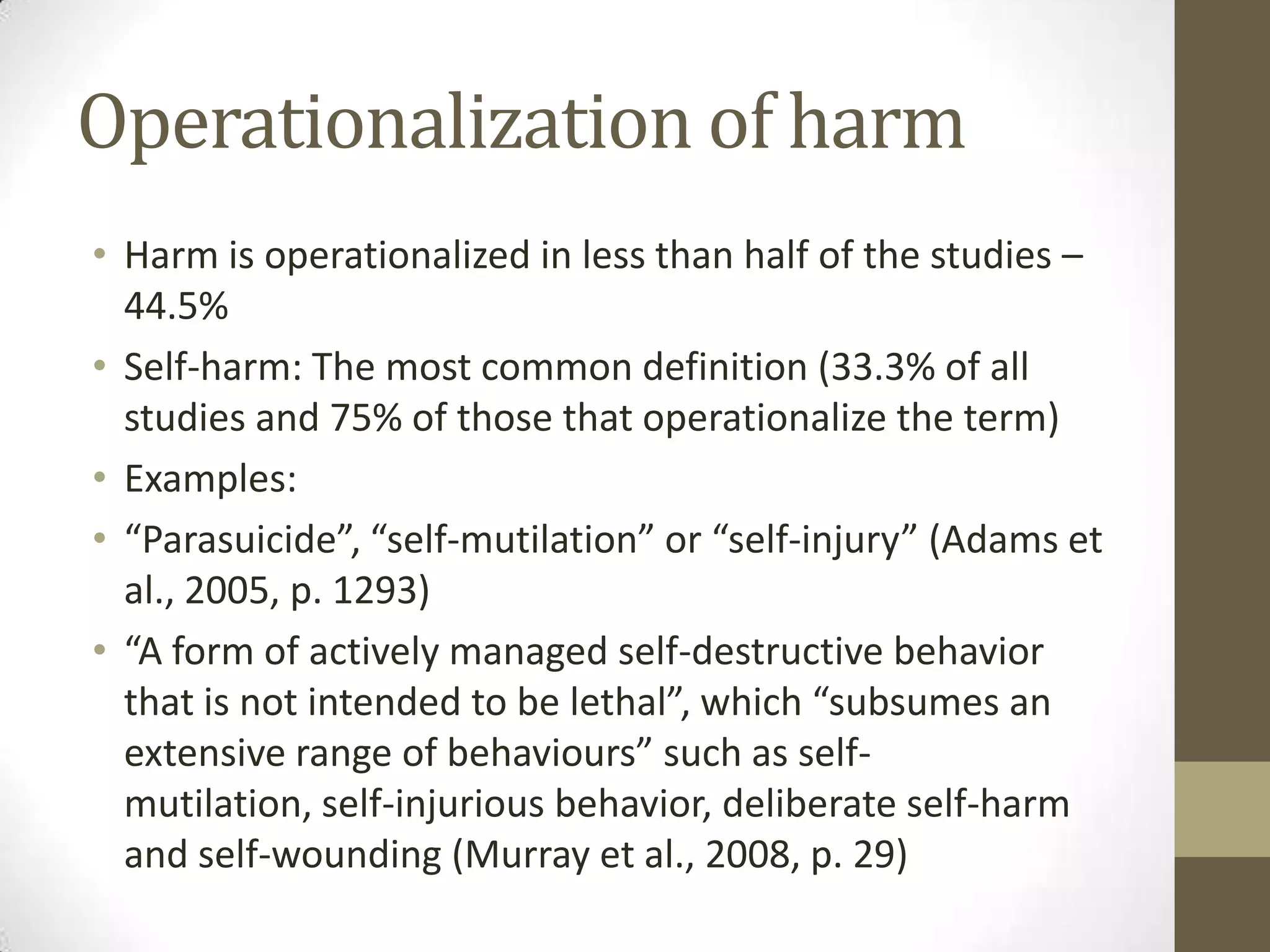 Operationalization of harm
• Harm is operationalized in less than half of the studies –
  44.5%
• Self-harm: The most common definition (33.3% of all
  studies and 75% of those that operationalize the term)
• Examples:
• “Parasuicide”, “self-mutilation” or “self-injury” (Adams et
  al., 2005, p. 1293)
• “A form of actively managed self-destructive behavior
  that is not intended to be lethal”, which “subsumes an
  extensive range of behaviours” such as self-
  mutilation, self-injurious behavior, deliberate self-harm
  and self-wounding (Murray et al., 2008, p. 29)
 