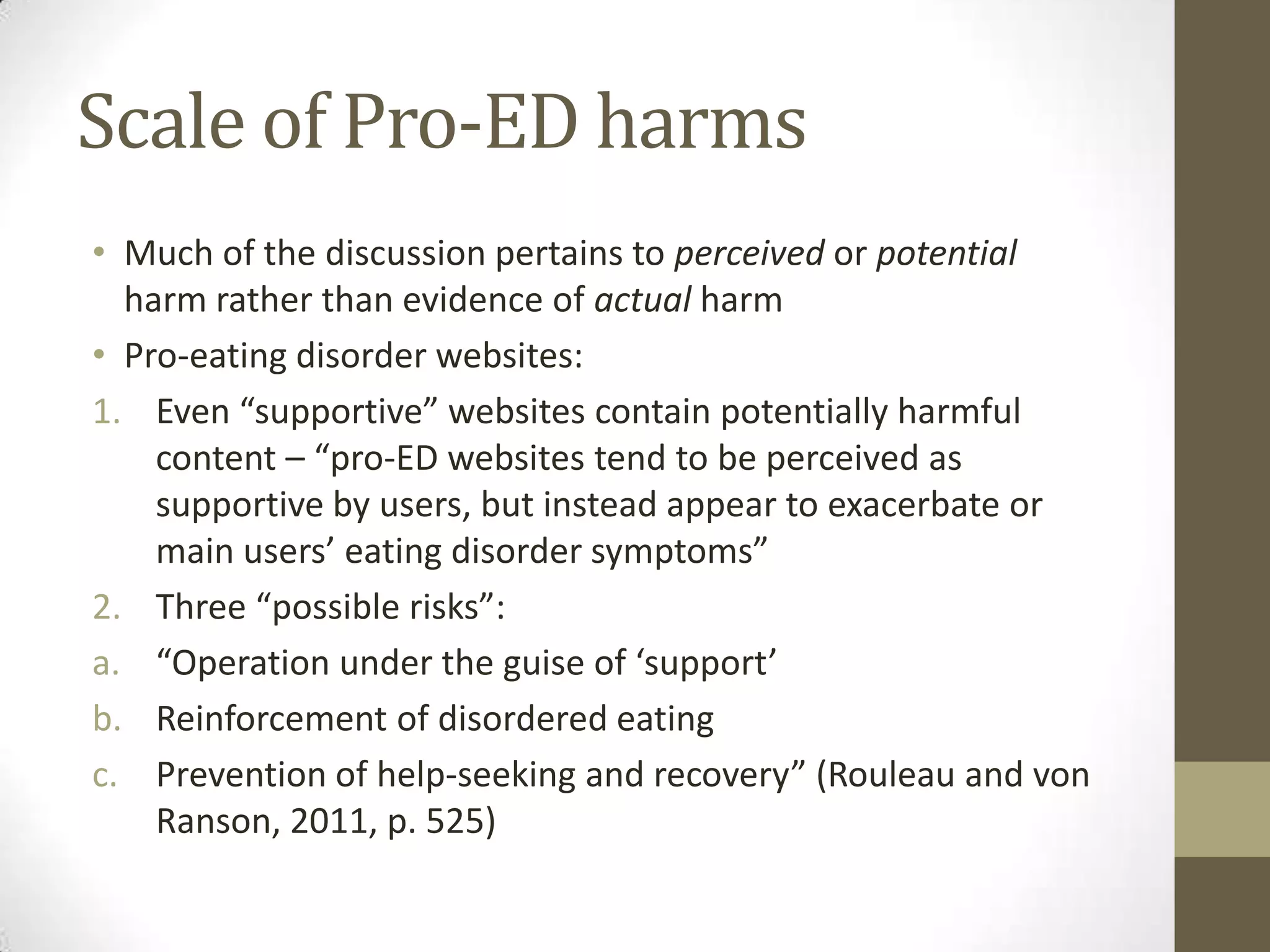 Scale of Pro-ED harms
• Much of the discussion pertains to perceived or potential
  harm rather than evidence of actual harm
• Pro-eating disorder websites:
1. Even “supportive” websites contain potentially harmful
    content – “pro-ED websites tend to be perceived as
    supportive by users, but instead appear to exacerbate or
    main users’ eating disorder symptoms”
2. Three “possible risks”:
a. “Operation under the guise of ‘support’
b. Reinforcement of disordered eating
c. Prevention of help-seeking and recovery” (Rouleau and von
    Ranson, 2011, p. 525)
 