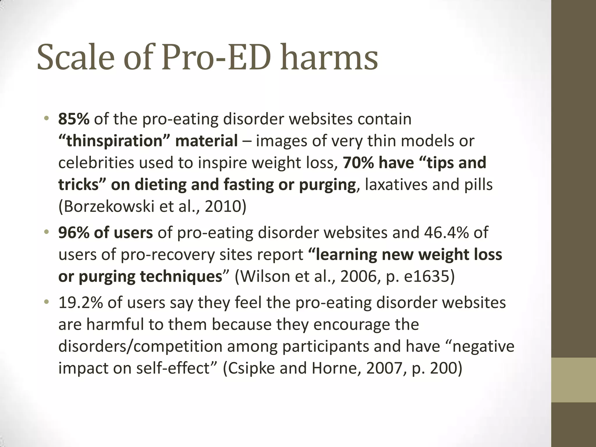 Scale of Pro-ED harms
• 85% of the pro-eating disorder websites contain
  “thinspiration” material – images of very thin models or
  celebrities used to inspire weight loss, 70% have “tips and
  tricks” on dieting and fasting or purging, laxatives and pills
  (Borzekowski et al., 2010)
• 96% of users of pro-eating disorder websites and 46.4% of
  users of pro-recovery sites report “learning new weight loss
  or purging techniques” (Wilson et al., 2006, p. e1635)
• 19.2% of users say they feel the pro-eating disorder websites
  are harmful to them because they encourage the
  disorders/competition among participants and have “negative
  impact on self-effect” (Csipke and Horne, 2007, p. 200)
 