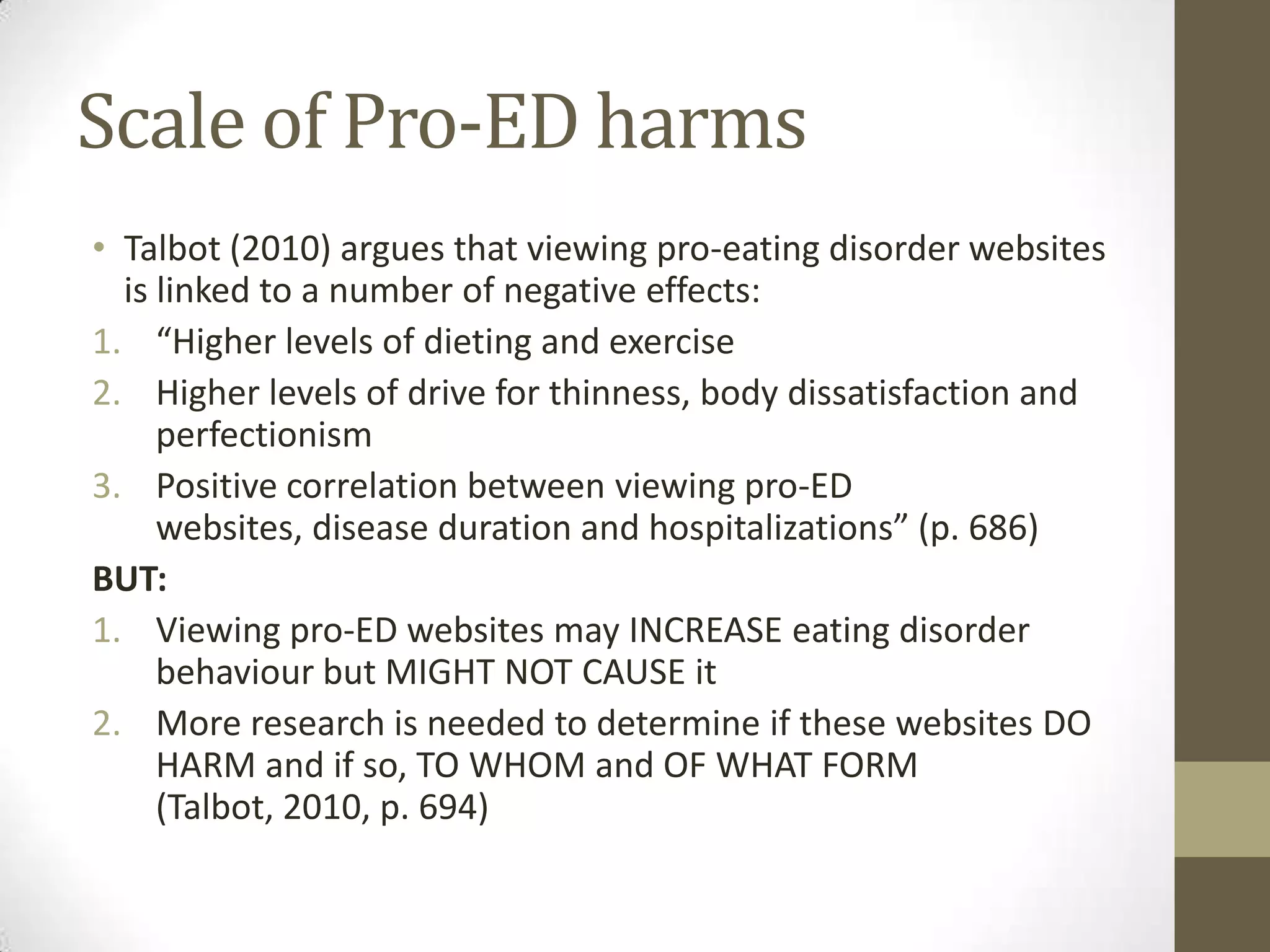 Scale of Pro-ED harms
• Talbot (2010) argues that viewing pro-eating disorder websites
  is linked to a number of negative effects:
1. “Higher levels of dieting and exercise
2. Higher levels of drive for thinness, body dissatisfaction and
     perfectionism
3. Positive correlation between viewing pro-ED
     websites, disease duration and hospitalizations” (p. 686)
BUT:
1. Viewing pro-ED websites may INCREASE eating disorder
     behaviour but MIGHT NOT CAUSE it
2. More research is needed to determine if these websites DO
     HARM and if so, TO WHOM and OF WHAT FORM
     (Talbot, 2010, p. 694)
 
