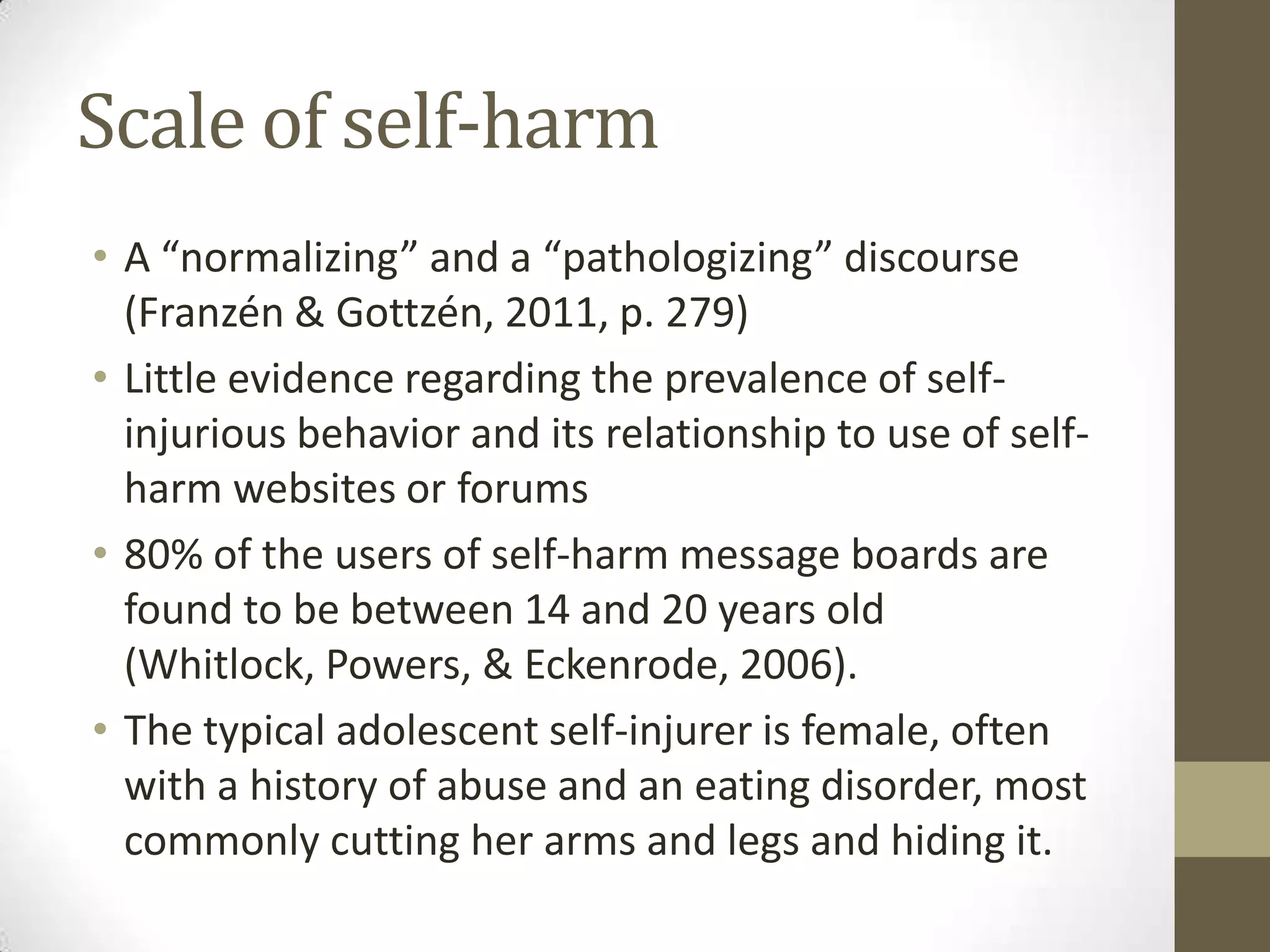 Scale of self-harm
• A “normalizing” and a “pathologizing” discourse
  (Franzén & Gottzén, 2011, p. 279)
• Little evidence regarding the prevalence of self-
  injurious behavior and its relationship to use of self-
  harm websites or forums
• 80% of the users of self-harm message boards are
  found to be between 14 and 20 years old
  (Whitlock, Powers, & Eckenrode, 2006).
• The typical adolescent self-injurer is female, often
  with a history of abuse and an eating disorder, most
  commonly cutting her arms and legs and hiding it.
 