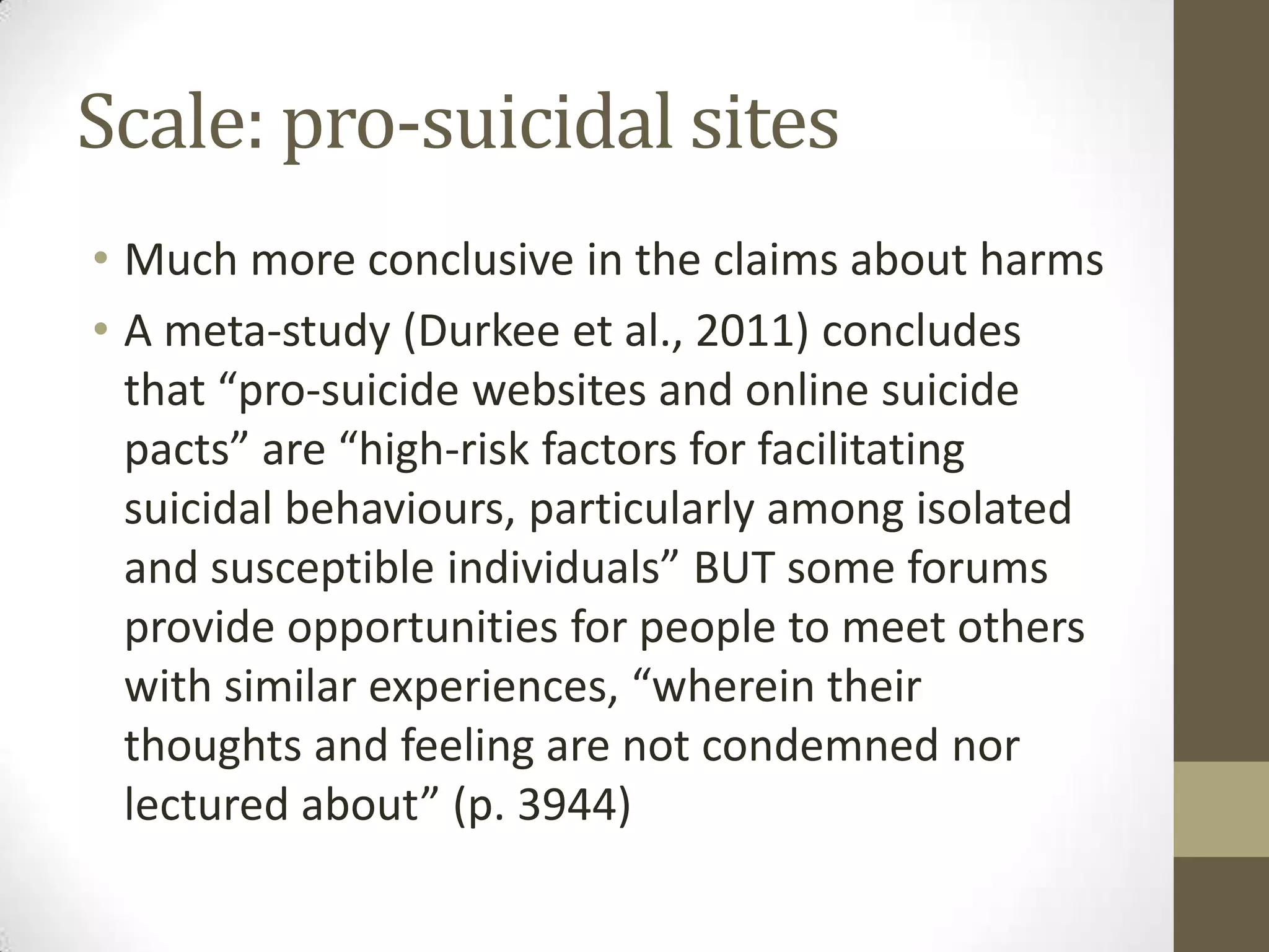 Scale: pro-suicidal sites
• Much more conclusive in the claims about harms
• A meta-study (Durkee et al., 2011) concludes
  that “pro-suicide websites and online suicide
  pacts” are “high-risk factors for facilitating
  suicidal behaviours, particularly among isolated
  and susceptible individuals” BUT some forums
  provide opportunities for people to meet others
  with similar experiences, “wherein their
  thoughts and feeling are not condemned nor
  lectured about” (p. 3944)
 