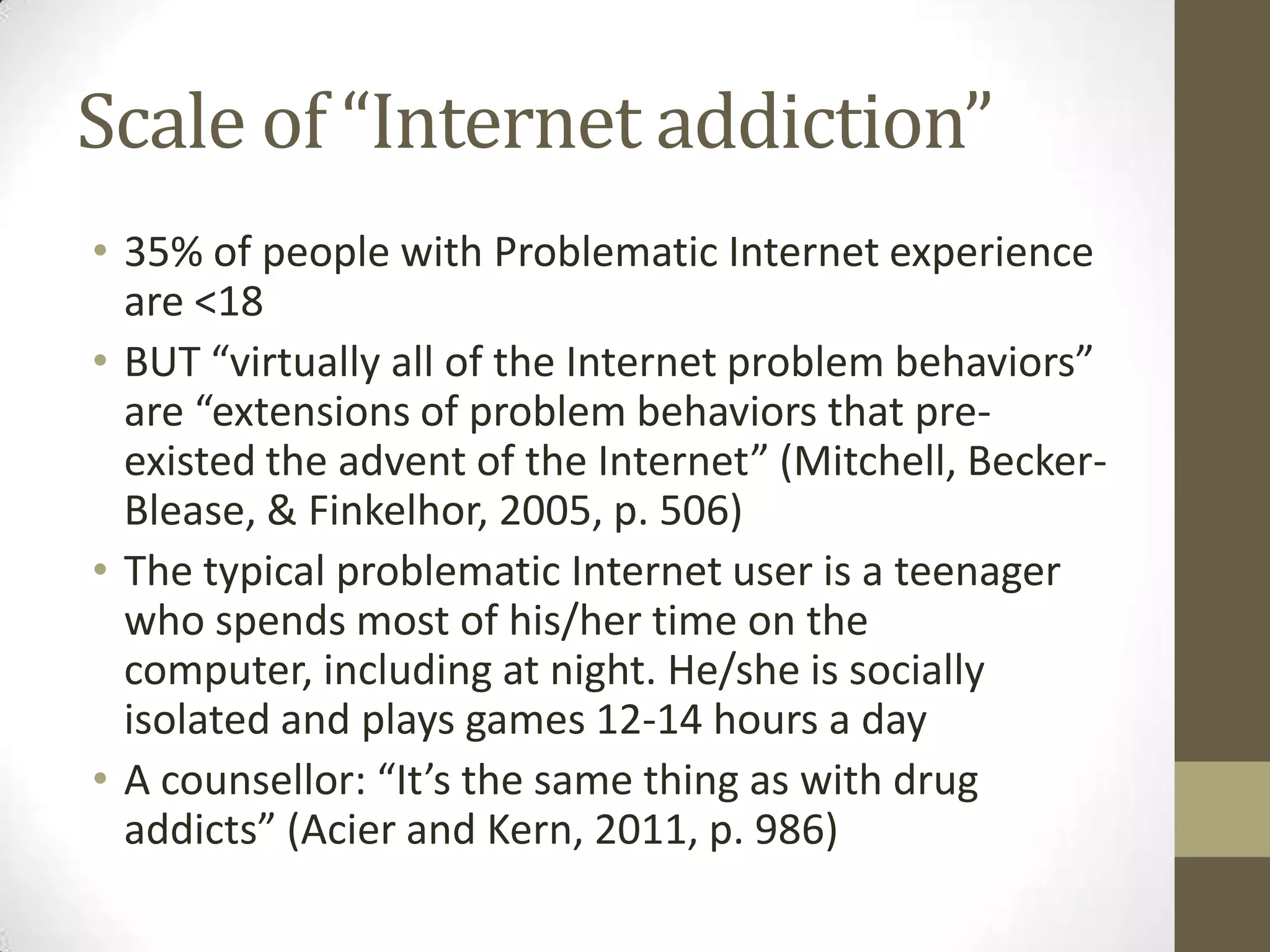 Scale of “Internet addiction”
• 35% of people with Problematic Internet experience
  are <18
• BUT “virtually all of the Internet problem behaviors”
  are “extensions of problem behaviors that pre-
  existed the advent of the Internet” (Mitchell, Becker-
  Blease, & Finkelhor, 2005, p. 506)
• The typical problematic Internet user is a teenager
  who spends most of his/her time on the
  computer, including at night. He/she is socially
  isolated and plays games 12-14 hours a day
• A counsellor: “It’s the same thing as with drug
  addicts” (Acier and Kern, 2011, p. 986)
 