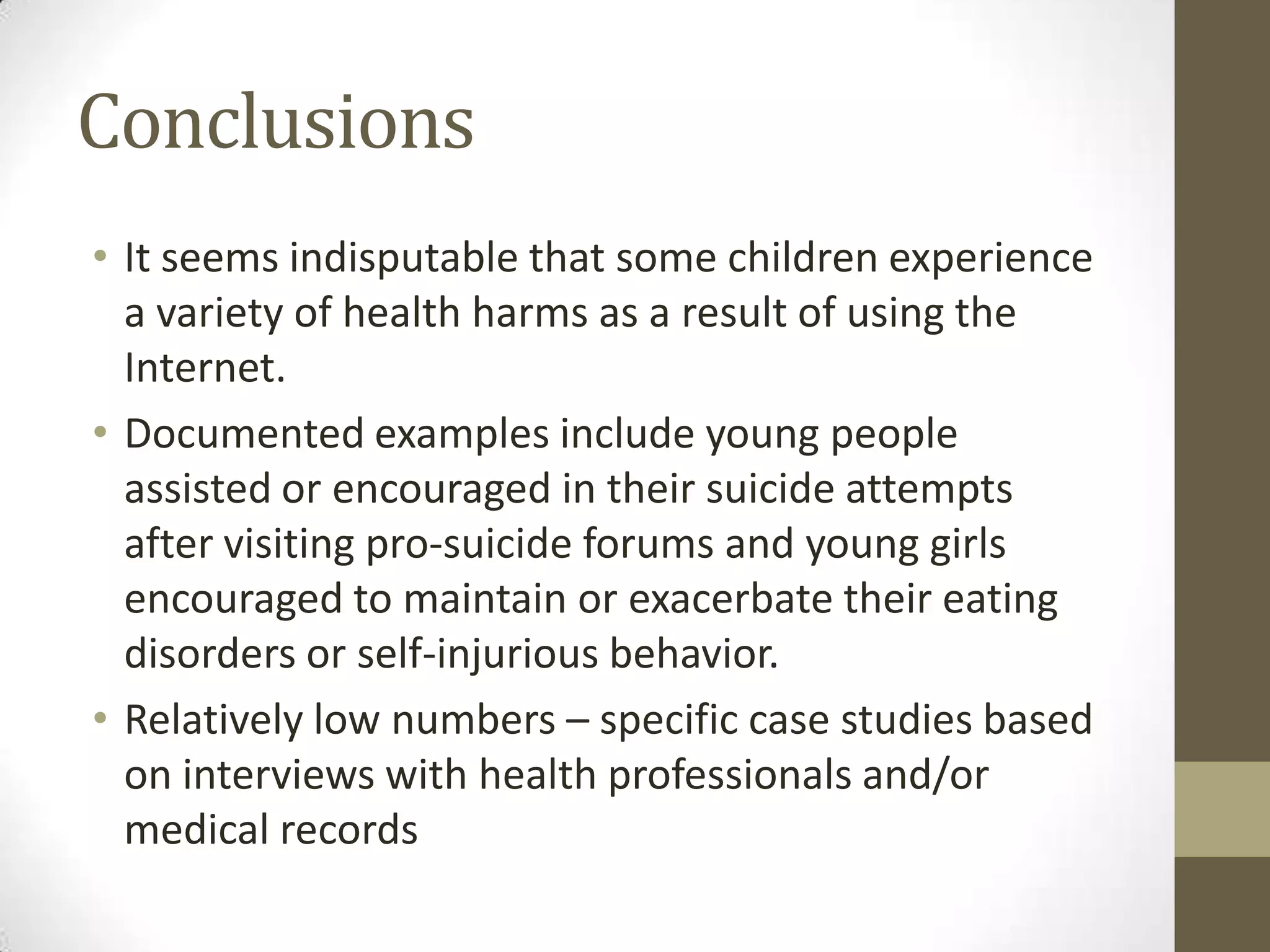 Conclusions
• It seems indisputable that some children experience
  a variety of health harms as a result of using the
  Internet.
• Documented examples include young people
  assisted or encouraged in their suicide attempts
  after visiting pro-suicide forums and young girls
  encouraged to maintain or exacerbate their eating
  disorders or self-injurious behavior.
• Relatively low numbers – specific case studies based
  on interviews with health professionals and/or
  medical records
 