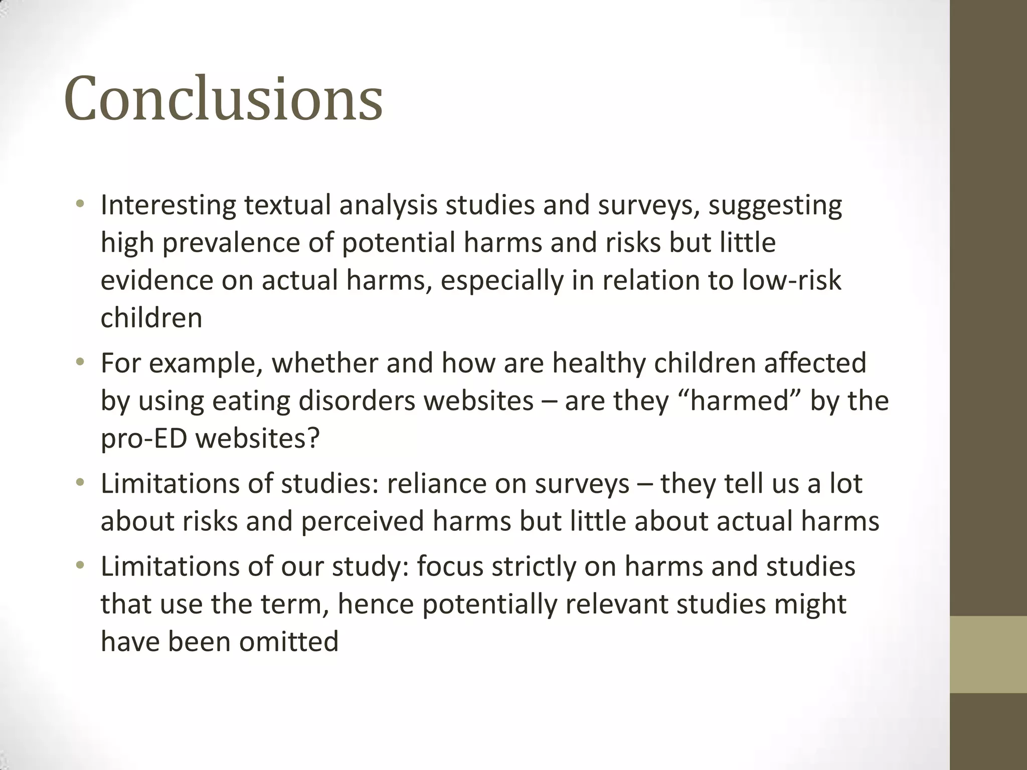 Conclusions
• Interesting textual analysis studies and surveys, suggesting
  high prevalence of potential harms and risks but little
  evidence on actual harms, especially in relation to low-risk
  children
• For example, whether and how are healthy children affected
  by using eating disorders websites – are they “harmed” by the
  pro-ED websites?
• Limitations of studies: reliance on surveys – they tell us a lot
  about risks and perceived harms but little about actual harms
• Limitations of our study: focus strictly on harms and studies
  that use the term, hence potentially relevant studies might
  have been omitted
 
