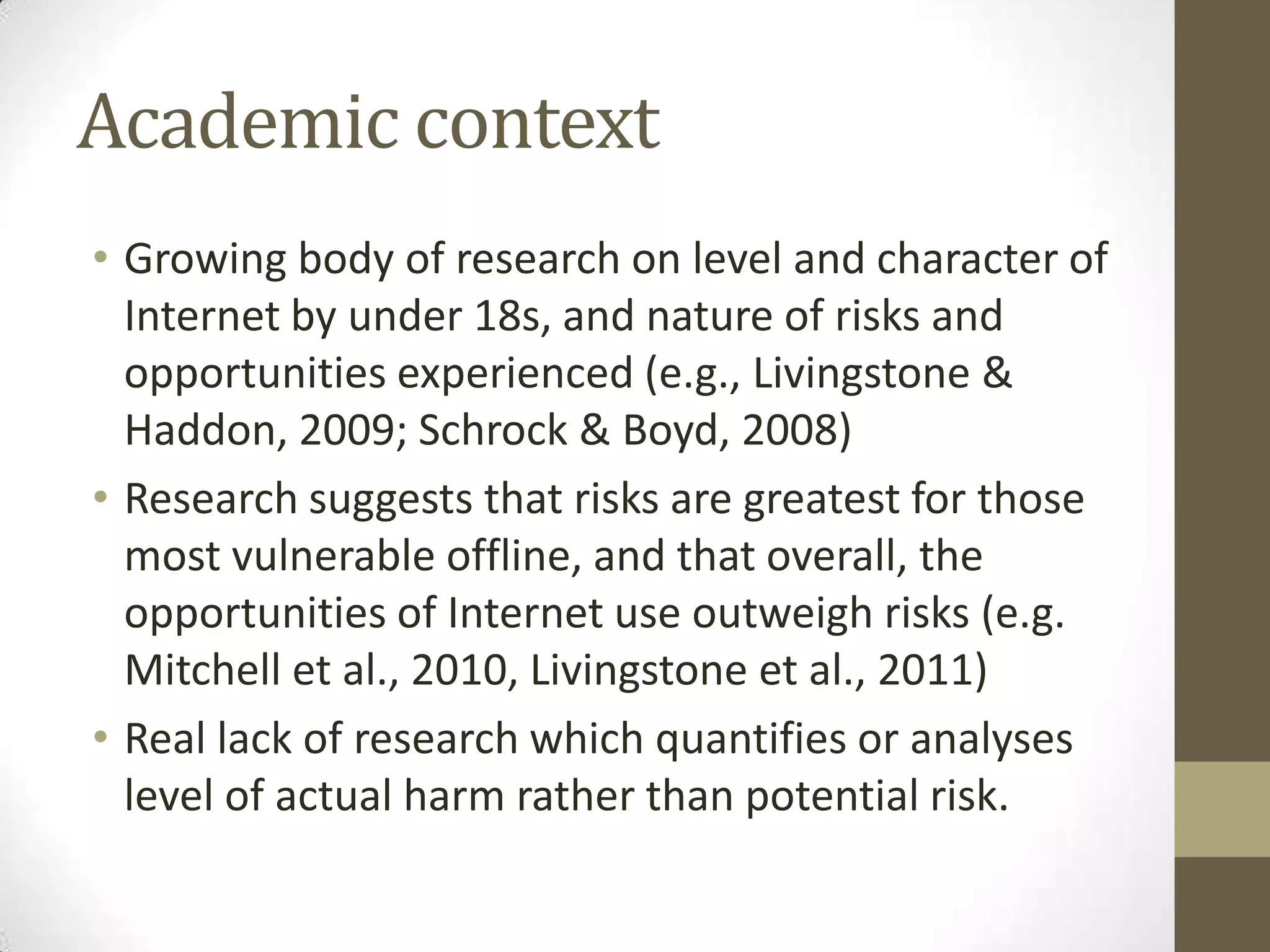 Academic context
• Growing body of research on level and character of
  Internet by under 18s, and nature of risks and
  opportunities experienced (e.g., Livingstone &
  Haddon, 2009; Schrock & Boyd, 2008)
• Research suggests that risks are greatest for those
  most vulnerable offline, and that overall, the
  opportunities of Internet use outweigh risks (e.g.
  Mitchell et al., 2010, Livingstone et al., 2011)
• Real lack of research which quantifies or analyses
  level of actual harm rather than potential risk.
 