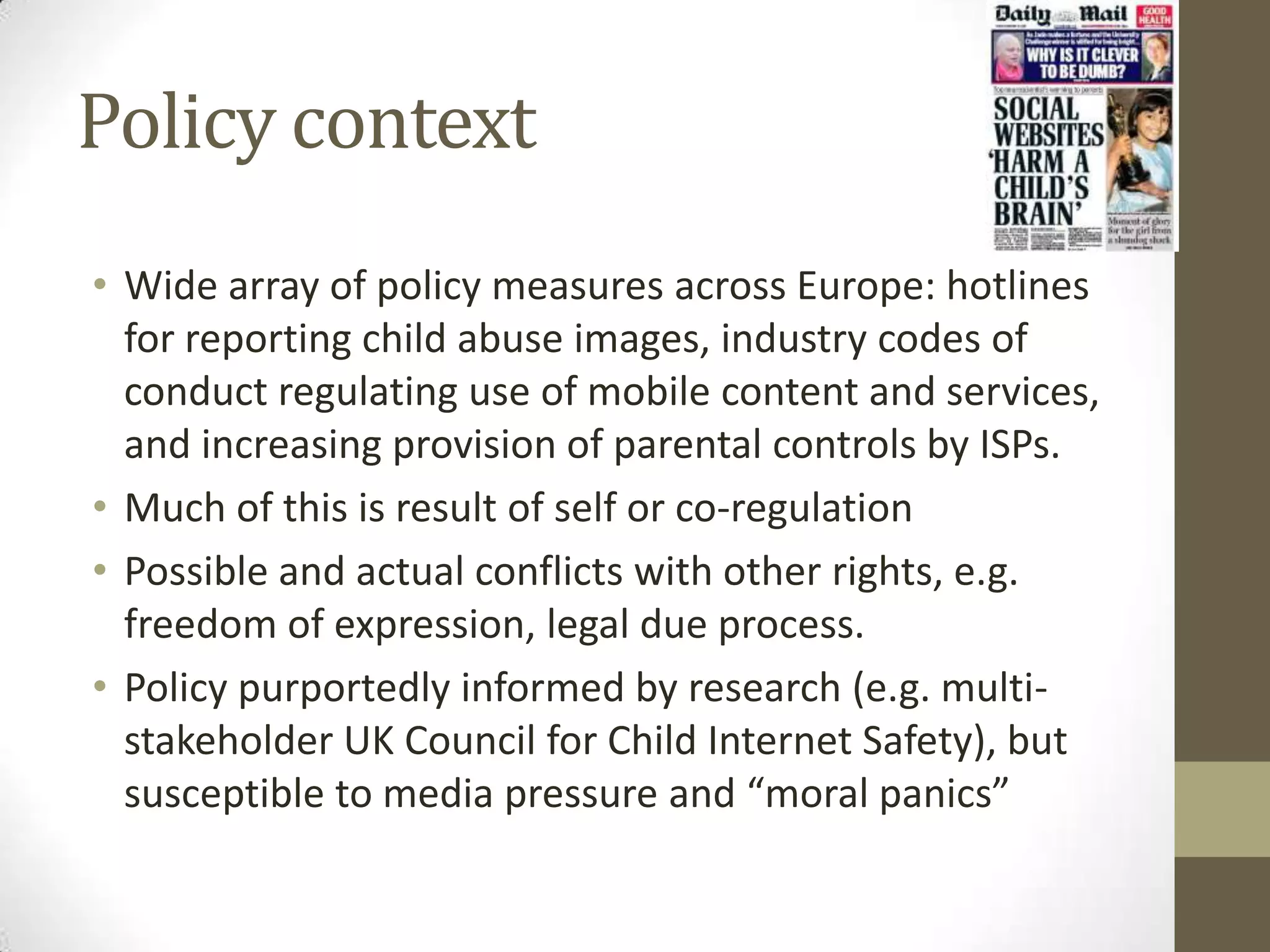 Policy context
• Wide array of policy measures across Europe: hotlines
  for reporting child abuse images, industry codes of
  conduct regulating use of mobile content and services,
  and increasing provision of parental controls by ISPs.
• Much of this is result of self or co-regulation
• Possible and actual conflicts with other rights, e.g.
  freedom of expression, legal due process.
• Policy purportedly informed by research (e.g. multi-
  stakeholder UK Council for Child Internet Safety), but
  susceptible to media pressure and “moral panics”
 