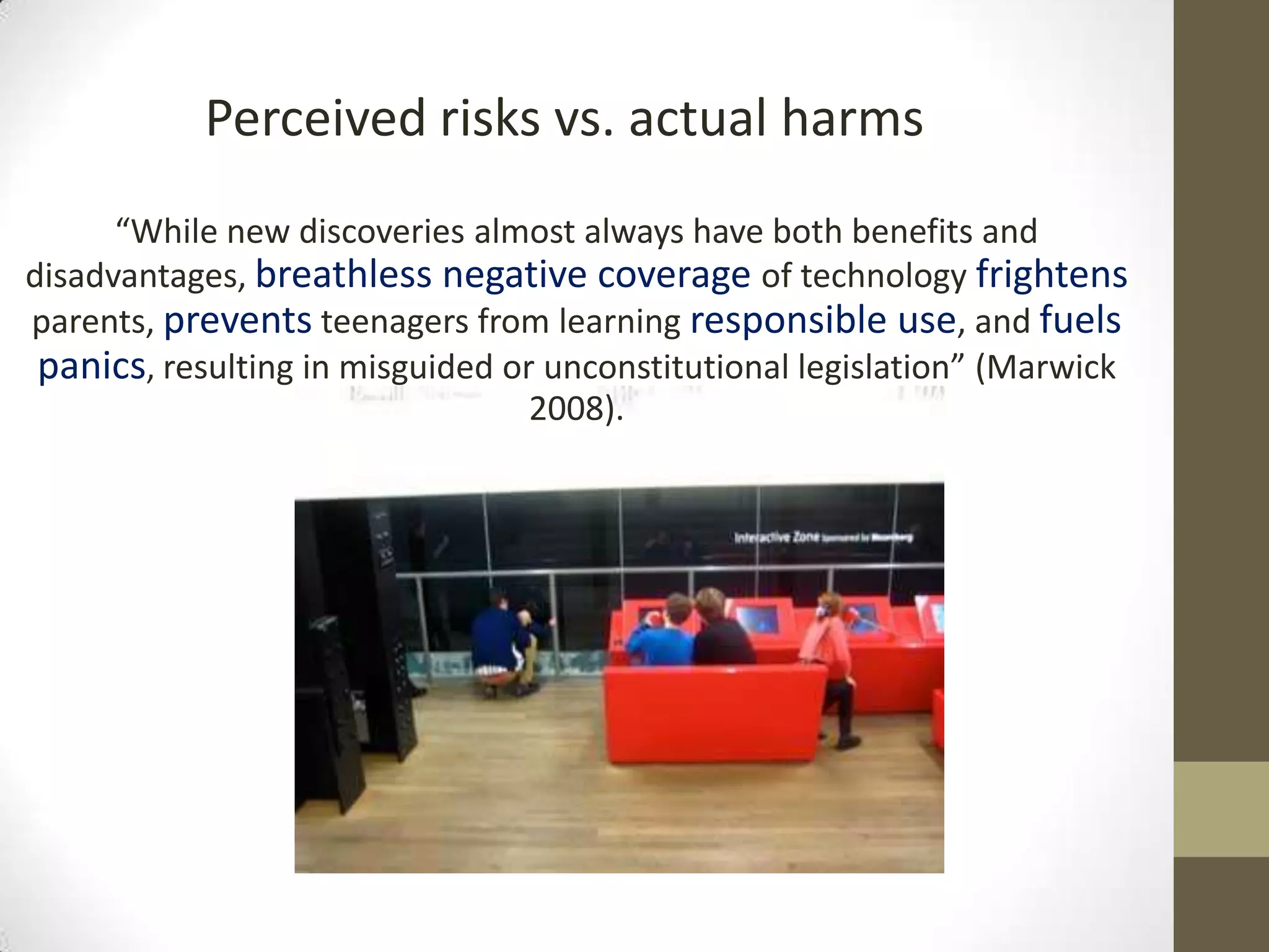 Perceived risks vs. actual harms
      “While new discoveries almost always have both benefits and
disadvantages, breathless negative coverage of technology frightens
parents, prevents teenagers from learning responsible use, and fuels
 panics, resulting in misguided or unconstitutional legislation” (Marwick
                                  2008).
 
