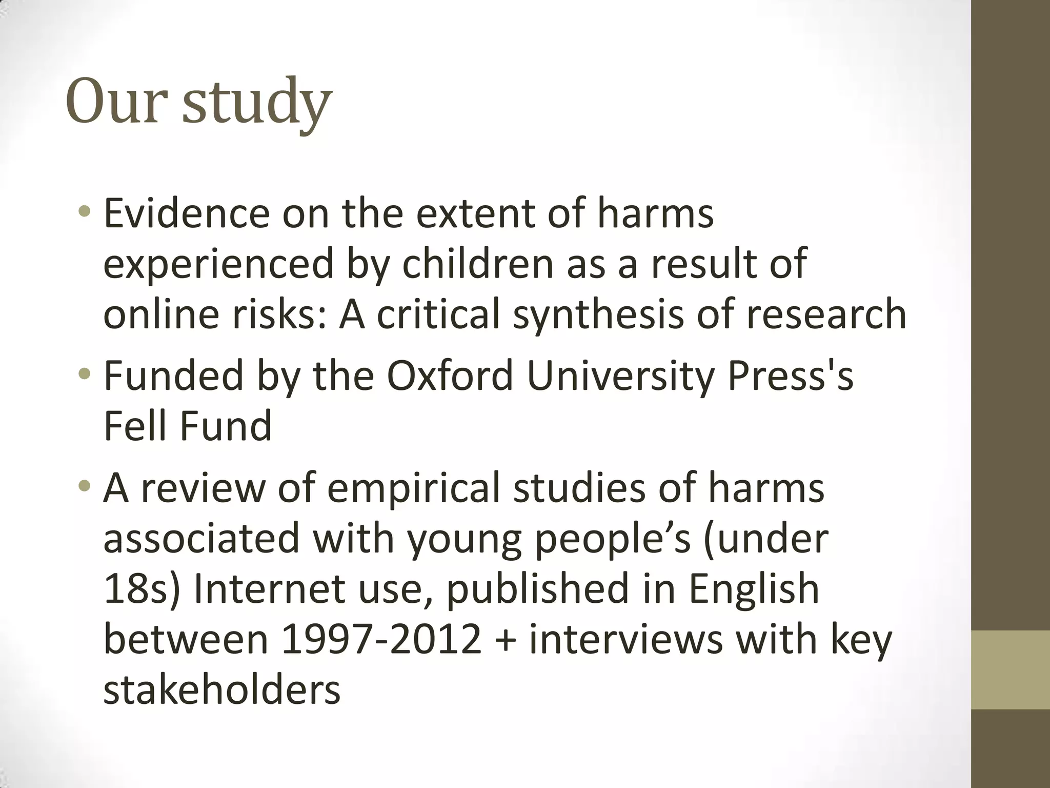 Our study
• Evidence on the extent of harms
  experienced by children as a result of
  online risks: A critical synthesis of research
• Funded by the Oxford University Press's
  Fell Fund
• A review of empirical studies of harms
  associated with young people’s (under
  18s) Internet use, published in English
  between 1997-2012 + interviews with key
  stakeholders
 