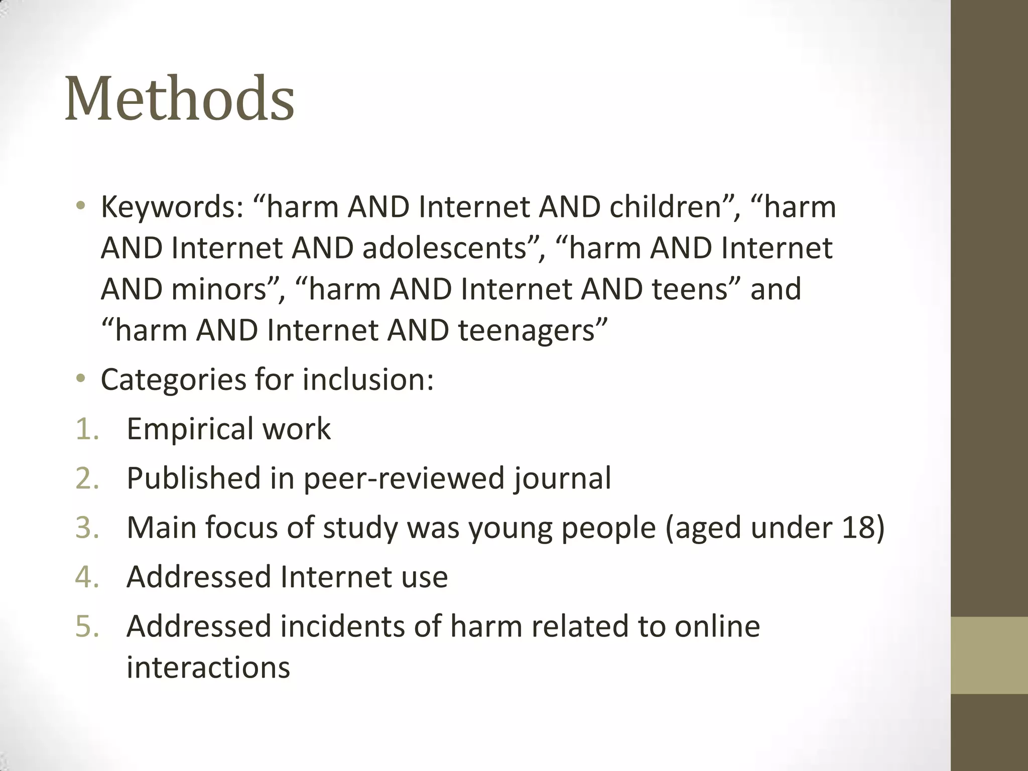Methods
• Keywords: “harm AND Internet AND children”, “harm
  AND Internet AND adolescents”, “harm AND Internet
  AND minors”, “harm AND Internet AND teens” and
  “harm AND Internet AND teenagers”
• Categories for inclusion:
1. Empirical work
2. Published in peer-reviewed journal
3. Main focus of study was young people (aged under 18)
4. Addressed Internet use
5. Addressed incidents of harm related to online
    interactions
 