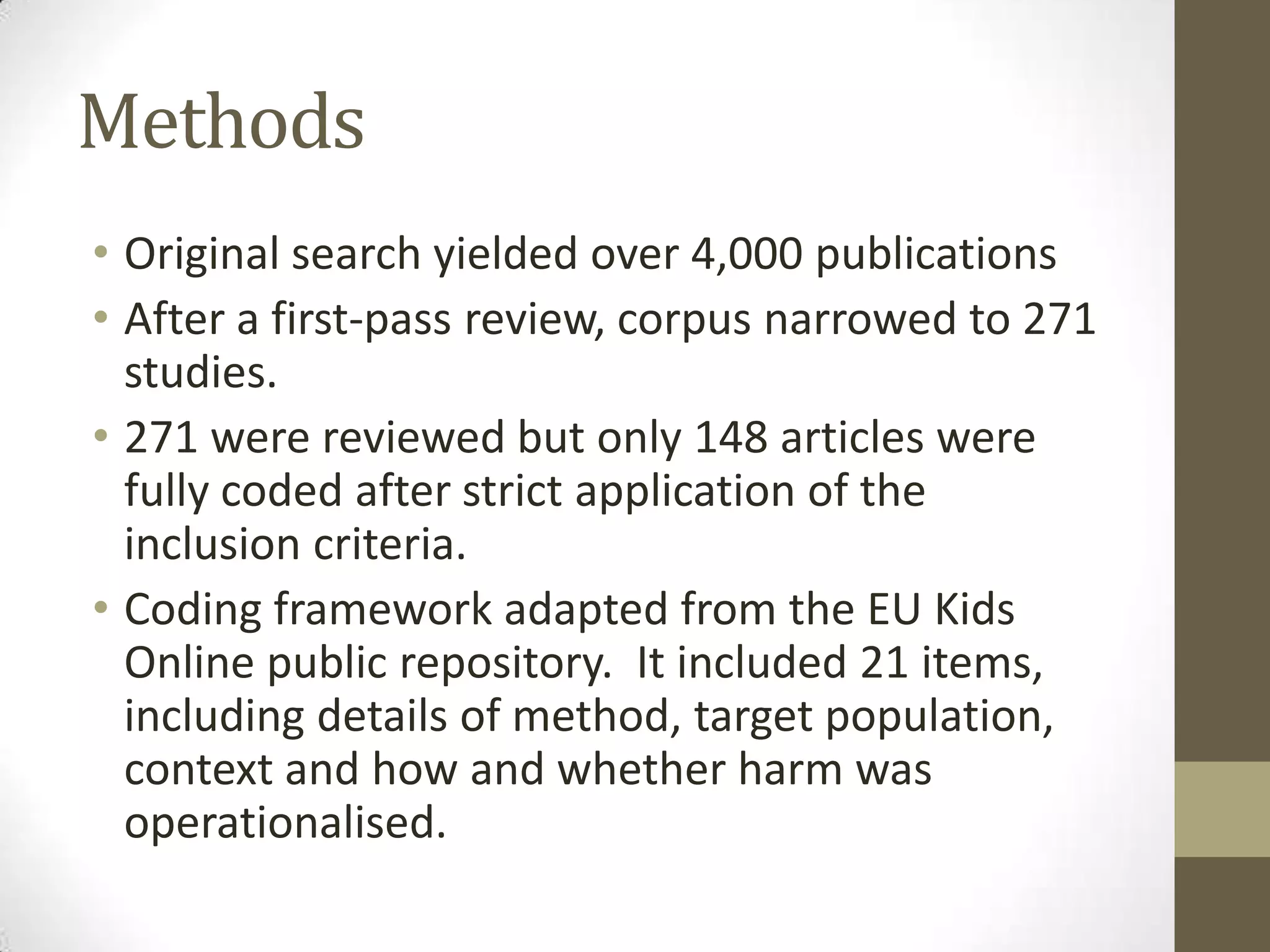 Methods
• Original search yielded over 4,000 publications
• After a first-pass review, corpus narrowed to 271
  studies.
• 271 were reviewed but only 148 articles were
  fully coded after strict application of the
  inclusion criteria.
• Coding framework adapted from the EU Kids
  Online public repository. It included 21 items,
  including details of method, target population,
  context and how and whether harm was
  operationalised.
 