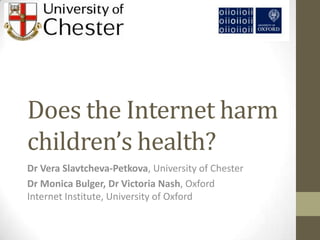 Does the Internet harm
children’s health?
Dr Vera Slavtcheva-Petkova, University of Chester
Dr Monica Bulger, Dr Victoria Nash, Oxford
Internet Institute, University of Oxford
 