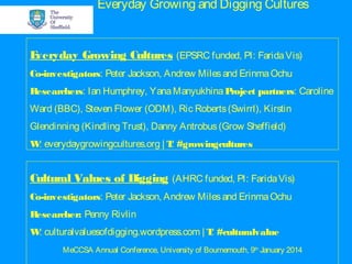 Everyday Growing and Digging Cultures
E
veryday Growing Cultures (EPSRC funded, PI: Farida Vis)
Co-investigators: Peter Jackson, Andrew Miles and Erinma Ochu
Researchers: Ian Humphrey, Yana Manyukhina P
roject partners: Caroline
Ward (BBC), Steven Flower (ODM), Ric Roberts (Swirrl), Kirstin
Glendinning (Kindling Trust), Danny Antrobus (Grow Sheffield)
W everydaygrowingcultures.org | T #growingcultures
:
:

Cultural Values of Digging (AHRC funded, PI: Farida Vis)
Co-investigators: Peter Jackson, Andrew Miles and Erinma Ochu
Researcher: Penny Rivlin
W culturalvaluesofdigging.wordpress.com | T #culturalvalue
:
:
MeCCSA Annual Conference, University of Bournemouth, 9th January 2014

 