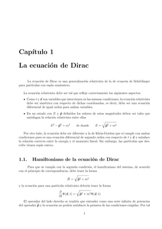 Capı́tulo 1
La ecuación de Dirac
La ecuación de Dirac es una generalización relativista de la de ecuacón de Schrëdinger
para partı́culas con espı́n semientero.
La ecuación relativista debe ser tal que refleje correctamente los siguientes aspectos:
Como t y ~
x son variables que intervienen en las mismas condiciones, la ecuación relativista
debe ser simétrica con respecto de dichas coordenadas, es decir, debe ser una ecuación
diferencial de igual orden para ambas variables.
En un estado con E y ~
p definidos los valores de estas magnitudes deben ser tales que
satisfagan la relación relativista entre ellas
E2
− ~
p2
= m2
de donde E =
q
~
p2
+ m2
Por otro lado, la ecuación debe ser diferente a la de Klein-Gordon que sı́ cumple con ambas
condiciones pues es una ecuación diferencial de segundo orden con respecto de t y ~
x y satisface
la relación correcta entre la energı́a y el momento lineal. Sin embargo, las partı́culas que des-
cribe tienen espı́n entero.
1.1. Hamiltoniano de la ecuación de Dirac
Para que se cumpla con la segunda condición, el hamiltoniano del sistema, de acuerdo
con el principio de correspondencia, debe tener la forma
Ĥ =
q
ˆ
~
p2 + m2
y la ecuación para una partı́cula relativista deberı́a tener la forma
∂
∂t
Ψ(~
x, t) =
q
ˆ
~
p2 + m2Ψ(~
x, t)
El operador del lado derecho se tendrı́a que entender como una serie infinita de potencias
del operador ˆ
~
p y la ecuación no podrı́a satisfacer la primera de las condiciones exigidas. Por tal
1
 