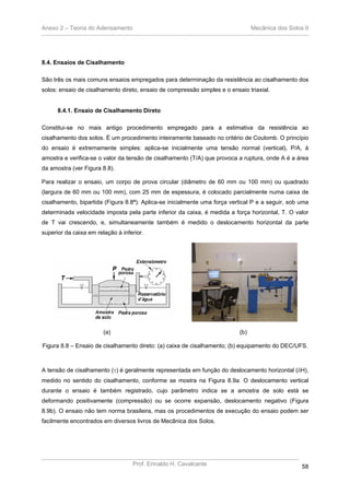 Anexo 2 – Teoria do Adensamento Mecânica dos Solos II
Prof. Erinaldo H. Cavalcante 58
8.4. Ensaios de Cisalhamento
São três os mais comuns ensaios empregados para determinação da resistência ao cisalhamento dos
solos: ensaio de cisalhamento direto, ensaio de compressão simples e o ensaio triaxial.
8.4.1. Ensaio de Cisalhamento Direto
Constitui-se no mais antigo procedimento empregado para a estimativa da resistência ao
cisalhamento dos solos. É um procedimento inteiramente baseado no critério de Coulomb. O princípio
do ensaio é extremamente simples: aplica-se inicialmente uma tensão normal (vertical), P/A, à
amostra e verifica-se o valor da tensão de cisalhamento (T/A) que provoca a ruptura, onde A é a área
da amostra (ver Figura 8.8).
Para realizar o ensaio, um corpo de prova circular (diâmetro de 60 mm ou 100 mm) ou quadrado
(largura de 60 mm ou 100 mm), com 25 mm de espessura, é colocado parcialmente numa caixa de
cisalhamento, bipartida (Figura 8.8ª). Aplica-se inicialmente uma força vertical P e a seguir, sob uma
determinada velocidade imposta pela parte inferior da caixa, é medida a força horizontal, T. O valor
de T vai crescendo, e, simultaneamente também é medido o deslocamento horizontal da parte
superior da caixa em relação à inferior.
(a) (b)
Figura 8.8 – Ensaio de cisalhamento direto: (a) caixa de cisalhamento; (b) equipamento do DEC/UFS.
A tensão de cisalhamento (τ) é geralmente representada em função do deslocamento horizontal (δH),
medido no sentido do cisalhamento, conforme se mostra na Figura 8.9a. O deslocamento vertical
durante o ensaio é também registrado, cujo parâmetro indica se a amostra de solo está se
deformando positivamente (compressão) ou se ocorre expansão, deslocamento negativo (Figura
8.9b). O ensaio não tem norma brasileira, mas os procedimentos de execução do ensaio podem ser
facilmente encontrados em diversos livros de Mecânica dos Solos.
 