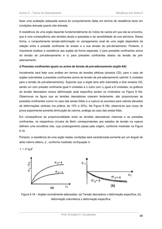 Anexo 2 – Teoria do Adensamento Mecânica dos Solos II
Prof. Erinaldo H. Cavalcante 68
fazer uma avaliação adequada acerca do comportamento delas em termos de resistência tanto em
condições drenada quanto não drenada.
A resistência de uma argila depende fundamentalmente do índice de vazios em que ela se encontra,
que é uma conseqüência das tensões atuais e passadas e da sensibilidade da sua estrutura. Dessa
forma, o comportamento tensão-deformação no carregamento axial de uma argila dependerá da
relação entre a pressão confinante do ensaio e a sua tensão de pré-densamento. Portanto, é
importante analisar a resistência das argilas de forma separada: i) para pressões confinantes acima
da tensão de pré-adensamento e ii) para pressões confinantes abaixo da tensão de pré-
adensamento.
i) Pressões confinantes iguais ou acima da tensão de pré-adensamento (argila NA)
Inicialmente será feita uma análise em termos de tensões efetivas (ensaios CD), para o caso de
argilas submetidas a pressões confinantes acima da tensão de pré-adensamento (admitir 3 unidades
para a tensão de pré-adensamento). Supondo que a argila teria sido submetida a dois ensaios CD,
sendo um com pressão confinante igual 4 unidades e o outro com σ3 igual a 8 unidades, os gráficos
da tensão desviadora versus deformação axial específica seriam os mostrados na Figura 8.18a.
Observa-se na figura que as tensões desviadoras crescem lentamente, são proporcionais às
pressões confinantes (como no caso das areias fofas) e a ruptura só acontece para valores elevados
de deformações verticais (na prática, de 15% a 20%). Na Figura 8.18b, observa-se que corpo de
prova experimenta somente diminuição de volume, análogo ao caso das areias fofas.
Em conseqüência da proporcionalidade entre as tensões desviadoras máximas e as pressões
confinantes, os respectivos círculos de Mohr correspondentes aos estados de tensão na ruptura
definem uma envoltória reta, cujo prolongamento passa pela origem, conforme mostrado na Figura
8.19.
Portanto, a resistência de uma argila nestas condições será caracterizada somente por um ângulo de
atrito interno efetivo, φ´, conforme mostrado na Equação 4:
´´ φστ tg=
Figura 8.18 – Argilas normalmente adensadas: (a) Tensão desviadora x deformação específica; (b)
deformação volumétrica x deformação específica.
 
