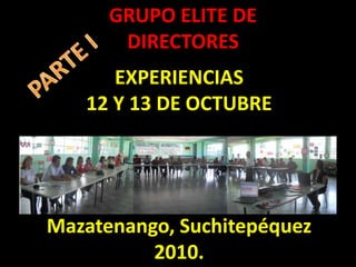 GRUPO ELITE DE DIRECTORES PARTE I EXPERIENCIAS  12 Y 13 DE OCTUBRE Mazatenango, Suchitepéquez 2010. 