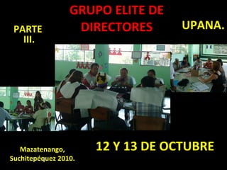 12 Y 13 DE OCTUBRE GRUPO ELITE DE DIRECTORES Mazatenango, Suchitepéquez 2010. PARTE  III. UPANA. 