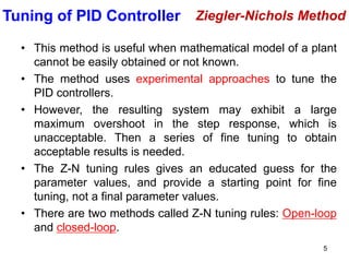 5
• This method is useful when mathematical model of a plant
cannot be easily obtained or not known.
• The method uses experimental approaches to tune the
PID controllers.
• However, the resulting system may exhibit a large
maximum overshoot in the step response, which is
unacceptable. Then a series of fine tuning to obtain
acceptable results is needed.
• The Z-N tuning rules gives an educated guess for the
parameter values, and provide a starting point for fine
tuning, not a final parameter values.
• There are two methods called Z-N tuning rules: Open-loop
and closed-loop.
Ziegler-Nichols Method
Tuning of PID Controller
 