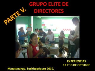 GRUPO ELITE DE DIRECTORES PARTE V. EXPERIENCIAS  12 Y 13 DE OCTUBRE Mazatenango, Suchitepéquez 2010. 