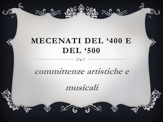 MECENATI DEL ‘400 E
DEL ‘500
committenze artistiche e
musicali
 