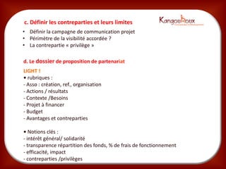 c. Définir les contreparties et leurs limites
• Définir la campagne de communication projet
• Périmètre de la visibilité accordée ?
• La contrepartie « privilège »

d. Le dossier de proposition de partenariat
LIGHT !
• rubriques :
- Asso : création, ref., organisation
- Actions / résultats
- Contexte /Besoins
- Projet à financer
- Budget
- Avantages et contreparties

• Notions clés :
- intérêt général/ solidarité
- transparence répartition des fonds, % de frais de fonctionnement
- efficacité, impact
- contreparties /privilèges
 