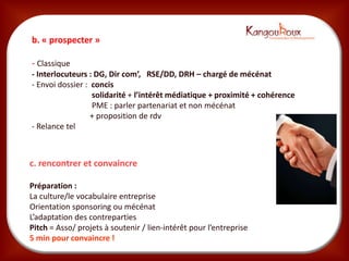 b. « prospecter »

- Classique
- Interlocuteurs : DG, Dir com’, RSE/DD, DRH – chargé de mécénat
- Envoi dossier : concis
                  solidarité + l’intérêt médiatique + proximité + cohérence
                  PME : parler partenariat et non mécénat
                  + proposition de rdv
- Relance tel



c. rencontrer et convaincre

Préparation :
La culture/le vocabulaire entreprise
Orientation sponsoring ou mécénat
L’adaptation des contreparties
Pitch = Asso/ projets à soutenir / lien-intérêt pour l’entreprise
5 min pour convaincre !
 