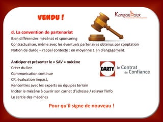 Vendu !
d. La convention de partenariat
Bien différencier mécénat et sponsoring
Contractualiser, même avec les éventuels partenaires obtenus par cooptation
Notion de durée – rappel contexte : en moyenne 1 an d’engagement.

Anticiper et présenter le « SAV » mécène
Créer du lien
Communication continue
CR, évaluation impact,
Rencontres avec les experts ou équipes terrain
Inciter le mécène à ouvrir son carnet d'adresse / relayer l'info
Le cercle des mécènes

                       Pour qu’il signe de nouveau !
 