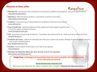 Réseaux et liens utiles
 Mécénat 2.0. : Rencontres entre entreprises et associations, plateforme participative, ressources documentaires
  http://mecenat2point0.fr
 Mécénova : BDD entreprises mécènes / associations et porteurs de projets.
  http://www.mecenova.org
 L’Admical : Association pour le Développement du Mécénat Industriel et Commercial
  www.admical.org
 France Générosité : Syndicat professionnel des organismes faisant appel aux générosités.
  Très au fait aspects juridiques et fiscaux.
  www.francegenerosites.org
 AFF - Association Française des Fundraisers : Association des professionnels du mécénat et de la collecte de fonds.
  www.fundraisers.fr
 Fondation de France : collecte et redistribue des fonds pour soutenir des projets, héberge d’autres fondations, bourses
  pour projets d’intérêt général.
 www.fondationdefrance.org
 Infodon : Portail collectif d'information sur le don et les urgences
  www.infodon.fr
 Ministère de l’Education Nationale, de la Jeunesse et de la Vie associative
  http://www.associations.gouv.fr

          KangouRoux accompagne les associations dans leur communication, leur développement,
                                    et leur démarche de mécénat

                                     www.kangouroux-concept.com
         Retrouvez une sélection de vidéos et guides dans l’onglet « Ressources documentaires »
 