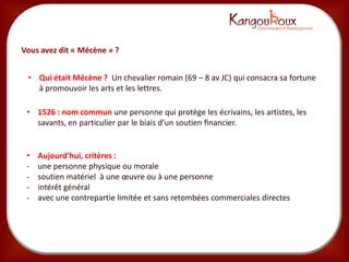 Vous avez dit « Mécène » ?


 • Qui était Mécène ? Un chevalier romain (69 – 8 av JC) qui consacra sa fortune
   à promouvoir les arts et les lettres.

 • 1526 : nom commun une personne qui protège les écrivains, les artistes, les
   savants, en particulier par le biais d’un soutien ﬁnancier.


 •   Aujourd’hui, critères :
 -   une personne physique ou morale
 -   soutien matériel à une œuvre ou à une personne
 -   intérêt général
 -   avec une contrepartie limitée et sans retombées commerciales directes
 
