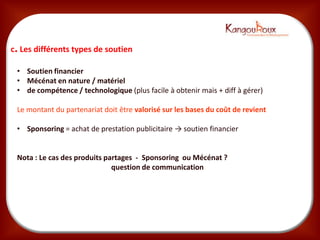 c. Les différents types de soutien

 • Soutien financier
 • Mécénat en nature / matériel
 • de compétence / technologique (plus facile à obtenir mais + diff à gérer)

 Le montant du partenariat doit être valorisé sur les bases du coût de revient

 • Sponsoring = achat de prestaBon publicitaire → souBen ﬁnancier


 Nota : Le cas des produits partages - Sponsoring ou Mécénat ?
                              question de communication
 