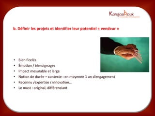 b. Définir les projets et identifier leur potentiel « vendeur »




•   Bien ficelés
•   Émotion / témoignages
•   Impact mesurable et large
•   Notion de durée – contexte : en moyenne 1 an d’engagement
•   Reconnu /expertise / innovation…
•   Le must : original, différenciant
 