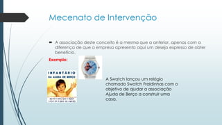 Mecenato de Intervenção
 A associação deste conceito é a mesma que a anterior, apenas com a
diferença de que a empresa apresenta aqui um desejo expresso de obter
benefício.
Exemplo:
A Swatch lançou um relógio
chamado Swatch Fraldinhas com o
objetivo de ajudar a associação
Ajuda de Berço a construir uma
casa.
 