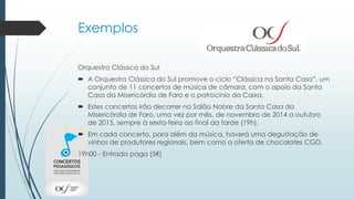 Exemplos
Orquestra Clássica do Sul
 A Orquestra Clássica do Sul promove o ciclo “Clássica na Santa Casa”, um
conjunto de 11 concertos de música de câmara, com o apoio da Santa
Casa da Misericórdia de Faro e o patrocínio da Caixa.
 Estes concertos irão decorrer no Salão Nobre da Santa Casa da
Misericórdia de Faro, uma vez por mês, de novembro de 2014 a outubro
de 2015, sempre à sexta-feira ao final da tarde (19h).
 Em cada concerto, para além da música, haverá uma degustação de
vinhos de produtores regionais, bem como a oferta de chocolates CGD.
19h00 - Entrada paga (5€)
 