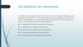 Os objetivos do mecenato
Encontramos nos objetivos do mecenato uma das maiores diferenças em
relação ao patrocínio. Os proveitos esperados em ambas as técnicas não
têm a mesma essência, embora se possa aproximar em termos práticos.
Assim, o mecenato pode ter como objetivos:
 A valorização social e humana da empresa
 A melhoria da imagem institucional
 Mostrar-se como parte da comunidade
 Conquistar a simpatia do consumidor
 O aumento da notoriedade da empresa
 