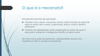 O que é o mecenato?
Dois grandes domínios de aplicação:
 Vertente mais cultural : mecenato cultural, estão incluídas as ações de
apoio à moda, arte, museus, audiovisuais, dança, música, teatro e
património
 Vertente de solidariedade: estão englobadas as ações de apoio à
educação, ambiente, investigação científica e apoio social
Tal como numa ação de patrocínio, o planeamento assume uma
importância vital no sucesso do mecenato.
 