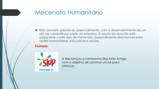 Mecenato Humanitário
 Este conceito prende-se, essencialmente, com o desenvolvimento de um
ato de caridade por parte da empresa. A noção de doação está
subjacente a este tipo de mecenato, especialmente direcionada para
ações humanitárias, educativas e sociais.
Exemplo:
A Skip lançou a campanha Skip Mão Amiga
com o objetivo de construir um lar para
crianças.
 