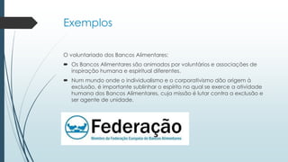Exemplos
O voluntariado dos Bancos Alimentares:
 Os Bancos Alimentares são animados por voluntários e associações de
inspiração humana e espiritual diferentes.
 Num mundo onde o individualismo e o corporativismo dão origem à
exclusão, é importante sublinhar o espírito no qual se exerce a atividade
humana dos Bancos Alimentares, cuja missão é lutar contra a exclusão e
ser agente de unidade.
 
