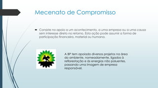 Mecenato de Compromisso
 Consiste no apoio a um acontecimento, a uma empresa ou a uma causa
sem interesse direto no retorno. Esta ação pode assumir a forma de
participação financeira, material ou humana.
A BP tem apoiado diversos projetos na área
do ambiente, nomeadamente, ligados à
reflorestação e ás energias não poluentes,
passando uma imagem de empresa
responsável.
 