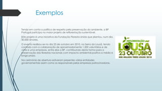 Exemplos
Tendo em conta a política de respeito pela preservação do ambiente, a BP
Portugal participa no maior projeto de reflorestação sustentável.
Este projeto é uma iniciativa da Fundação Floresta Unida que plantou, num dia,
30.000 árvores.
O evento realizou-se no dia 23 de outubro em 2010, na Serra da Lousã, tendo
contado com a colaboração de aproximadamente 1.200 voluntários e de
vinte e uma empresas, entre elas a BP, contribuindo desta forma para a
preservação das florestas nacionais com impacto ambiental positivo a médio e
longo prazo.
Na cerimónia de abertura estiveram presentes várias entidades
governamentais assim como os responsáveis pelas empresas patrocinadoras.
 