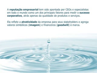 A reputação empresarial tem sido apontada por CEOs e especialistas
em todo o mundo como um dos principais fatores para medir o sucesso
corporativo, atrás apenas da qualidade de produtos e serviços.

Ela reflete a atratividade da empresa para seus stakeholders e agrega
valores simbólicos (imagem) e financeiros (goodwill) à marca.
 