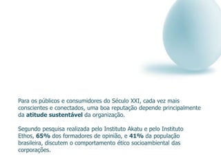 Para os públicos e consumidores do Século XXI, cada vez mais
conscientes e conectados, uma boa reputação depende principalmente
da atitude sustentável da organização.

Segundo pesquisa realizada pelo Instituto Akatu e pelo Instituto
Ethos, 65% dos formadores de opinião, e 41% da população
brasileira, discutem o comportamento ético socioambiental das
corporações.
 