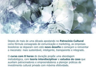 Depois de mais de uma década apostando no Patrocínio Cultural
como fórmula consagrada de comunicação e marketing, as empresas
brasileiras se deparam com este novo desafio e começam a reinventar
o mecenato: mais sustentável, inteligente, transparente e integrado.

O curso com 8 horas de duração propõe uma abordagem
metodológica, com teoria interdisciplinar e estudos de caso que
auxiliam patrocinadores e empreendedores a planejar práticas de
investimento cultural privado com máxima efetividade.
 
