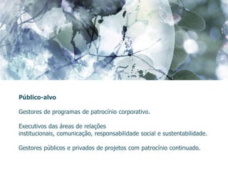 Público-alvo

Gestores de programas de patrocínio corporativo.

Executivos das áreas de relações
institucionais, comunicação, responsabilidade social e sustentabilidade.

Gestores públicos e privados de projetos com patrocínio continuado.
 