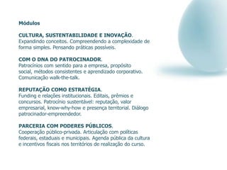 Módulos

CULTURA, SUSTENTABILIDADE E INOVAÇÃO.
Expandindo conceitos. Compreendendo a complexidade de
forma simples. Pensando práticas possíveis.

COM O DNA DO PATROCINADOR.
Patrocínios com sentido para a empresa, propósito
social, métodos consistentes e aprendizado corporativo.
Comunicação walk-the-talk.

REPUTAÇÃO COMO ESTRATÉGIA.
Funding e relações institucionais. Editais, prêmios e
concursos. Patrocínio sustentável: reputação, valor
empresarial, know-why-how e presença territorial. Diálogo
patrocinador-empreendedor.

PARCERIA COM PODERES PÚBLICOS.
Cooperação público-privada. Articulação com políticas
federais, estaduais e municipais. Agenda pública da cultura
e incentivos fiscais nos territórios de realização do curso.
 